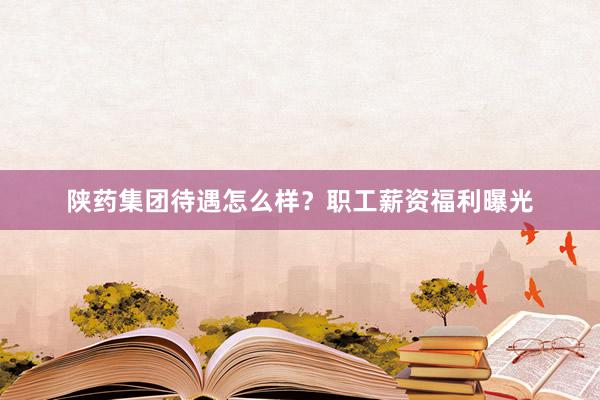 陕药集团待遇怎么样？职工薪资福利曝光